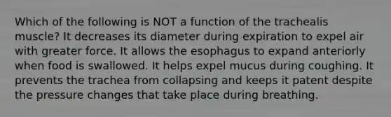 Which of the following is NOT a function of the trachealis muscle? It decreases its diameter during expiration to expel air with greater force. It allows the esophagus to expand anteriorly when food is swallowed. It helps expel mucus during coughing. It prevents the trachea from collapsing and keeps it patent despite the pressure changes that take place during breathing.