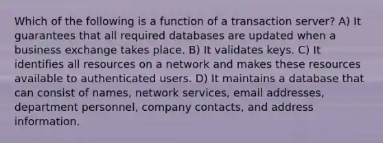 Which of the following is a function of a transaction server? A) It guarantees that all required databases are updated when a business exchange takes place. B) It validates keys. C) It identifies all resources on a network and makes these resources available to authenticated users. D) It maintains a database that can consist of names, network services, email addresses, department personnel, company contacts, and address information.