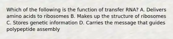 Which of the following is the function of transfer RNA? A. Delivers amino acids to ribosomes B. Makes up the structure of ribosomes C. Stores genetic information D. Carries the message that guides polypeptide assembly