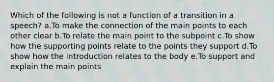 Which of the following is not a function of a transition in a speech? a.To make the connection of the main points to each other clear b.To relate the main point to the subpoint c.To show how the supporting points relate to the points they support d.To show how the introduction relates to the body e.To support and explain the main points