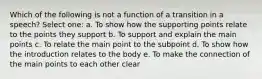 Which of the following is not a function of a transition in a speech? Select one: a. To show how the supporting points relate to the points they support b. To support and explain the main points c. To relate the main point to the subpoint d. To show how the introduction relates to the body e. To make the connection of the main points to each other clear