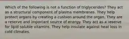 Which of the following is not a function of triglycerides? They act as a structural component of plasma membranes. They help protect organs by creating a cushion around the organ. They are a reserve and important source of energy. They act as a reserve for lipid soluble vitamins. They help insulate against heat loss in cold climates.