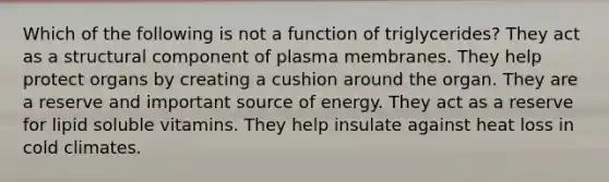 Which of the following is not a function of triglycerides? They act as a structural component of plasma membranes. They help protect organs by creating a cushion around the organ. They are a reserve and important source of energy. They act as a reserve for lipid soluble vitamins. They help insulate against heat loss in cold climates.