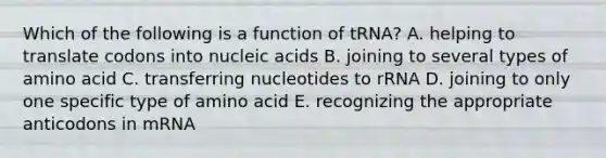 Which of the following is a function of tRNA? A. helping to translate codons into nucleic acids B. joining to several types of amino acid C. transferring nucleotides to rRNA D. joining to only one specific type of amino acid E. recognizing the appropriate anticodons in mRNA