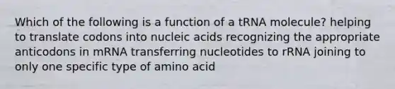 Which of the following is a function of a tRNA molecule? helping to translate codons into nucleic acids recognizing the appropriate anticodons in mRNA transferring nucleotides to rRNA joining to only one specific type of amino acid