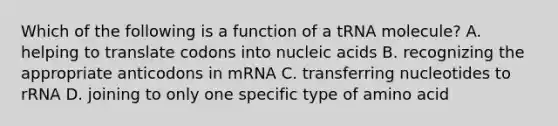 Which of the following is a function of a tRNA molecule? A. helping to translate codons into nucleic acids B. recognizing the appropriate anticodons in mRNA C. transferring nucleotides to rRNA D. joining to only one specific type of amino acid