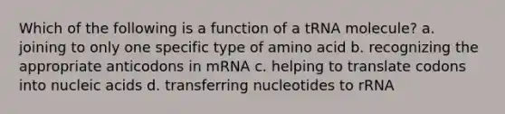 Which of the following is a function of a tRNA molecule? a. joining to only one specific type of amino acid b. recognizing the appropriate anticodons in mRNA c. helping to translate codons into nucleic acids d. transferring nucleotides to rRNA