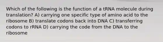 Which of the following is the function of a tRNA molecule during translation? A) carrying one specific type of amino acid to the ribosome B) translate codons back into DNA C) transferring codons to rRNA D) carrying the code from the DNA to the ribosome