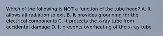 Which of the following is NOT a function of the tube head? A. It allows all radiation to exit B. It provides grounding for the electrical components C. It protects the x-ray tube from accidental damage D. It prevents overheating of the x-ray tube