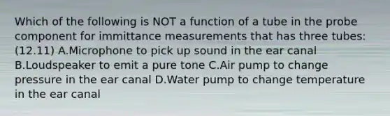 Which of the following is NOT a function of a tube in the probe component for immittance measurements that has three tubes: (12.11) A.Microphone to pick up sound in the ear canal B.Loudspeaker to emit a pure tone C.Air pump to change pressure in the ear canal D.Water pump to change temperature in the ear canal