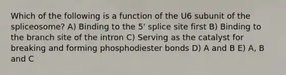 Which of the following is a function of the U6 subunit of the spliceosome? A) Binding to the 5' splice site first B) Binding to the branch site of the intron C) Serving as the catalyst for breaking and forming phosphodiester bonds D) A and B E) A, B and C