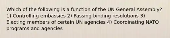 Which of the following is a function of the UN General Assembly? 1) Controlling embassies 2) Passing binding resolutions 3) Electing members of certain UN agencies 4) Coordinating NATO programs and agencies