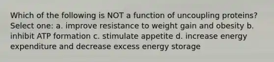 Which of the following is NOT a function of uncoupling proteins? Select one: a. improve resistance to weight gain and obesity b. inhibit ATP formation c. stimulate appetite d. increase energy expenditure and decrease excess energy storage