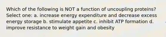 Which of the following is NOT a function of uncoupling proteins? Select one: a. increase energy expenditure and decrease excess energy storage b. stimulate appetite c. inhibit ATP formation d. improve resistance to weight gain and obesity