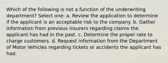 Which of the following is not a function of the underwriting department? Select one: a. Review the application to determine if the applicant is an acceptable risk to the company. b. Gather information from previous insurers regarding claims the applicant has had in the past. c. Determine the proper rate to charge customers. d. Request information from the Department of Motor Vehicles regarding tickets or accidents the applicant has had.