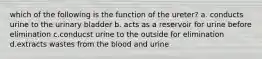 which of the following is the function of the ureter? a. conducts urine to the urinary bladder b. acts as a reservoir for urine before elimination c.conducst urine to the outside for elimination d.extracts wastes from the blood and urine