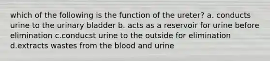 which of the following is the function of the ureter? a. conducts urine to the urinary bladder b. acts as a reservoir for urine before elimination c.conducst urine to the outside for elimination d.extracts wastes from the blood and urine