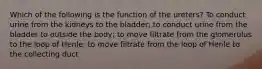 Which of the following is the function of the ureters? To conduct urine from the kidneys to the bladder; to conduct urine from the bladder to outside the body; to move filtrate from the glomerulus to the loop of Henle; to move filtrate from the loop of Henle to the collecting duct