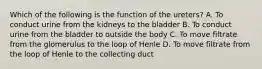 Which of the following is the function of the ureters? A. To conduct urine from the kidneys to the bladder B. To conduct urine from the bladder to outside the body C. To move filtrate from the glomerulus to the loop of Henle D. To move filtrate from the loop of Henle to the collecting duct