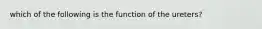 which of the following is the function of the ureters?