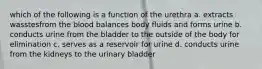 which of the following is a function of the urethra a. extracts wasstesfrom the blood balances body fluids and forms urine b. conducts urine from the bladder to the outside of the body for elimination c. serves as a reservoir for urine d. conducts urine from the kidneys to the urinary bladder