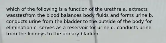 which of the following is a function of the urethra a. extracts wasstesfrom the blood balances body fluids and forms urine b. conducts urine from the bladder to the outside of the body for elimination c. serves as a reservoir for urine d. conducts urine from the kidneys to the urinary bladder