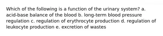 Which of the following is a function of the urinary system? a. acid-base balance of the blood b. long-term blood pressure regulation c. regulation of erythrocyte production d. regulation of leukocyte production e. excretion of wastes