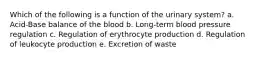 Which of the following is a function of the urinary system? a. Acid-Base balance of the blood b. Long-term blood pressure regulation c. Regulation of erythrocyte production d. Regulation of leukocyte production e. Excretion of waste