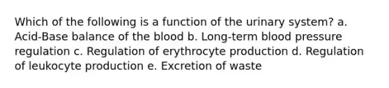 Which of the following is a function of the urinary system? a. Acid-Base balance of the blood b. Long-term blood pressure regulation c. Regulation of erythrocyte production d. Regulation of leukocyte production e. Excretion of waste