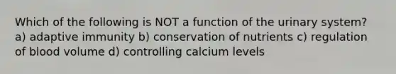 Which of the following is NOT a function of the urinary system? a) adaptive immunity b) conservation of nutrients c) regulation of blood volume d) controlling calcium levels