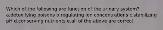 Which of the following are function of the urinary system? a.detoxifying poisons b.regulating ion concentrations c.stabilizing pH d.conserving nutrients e.all of the above are correct