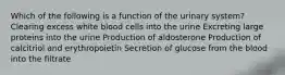 Which of the following is a function of the urinary system? Clearing excess white blood cells into the urine Excreting large proteins into the urine Production of aldosterone Production of calcitriol and erythropoietin Secretion of glucose from the blood into the filtrate