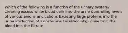 Which of the following is a function of the urinary system? Clearing excess white blood cells into the urine Controlling levels of various anions and cations Excreting large proteins into the urine Production of aldosterone Secretion of glucose from the blood into the filtrate