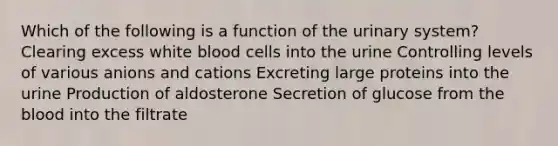 Which of the following is a function of the urinary system? Clearing excess white blood cells into the urine Controlling levels of various anions and cations Excreting large proteins into the urine Production of aldosterone Secretion of glucose from the blood into the filtrate