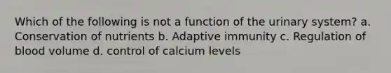 Which of the following is not a function of the urinary system? a. Conservation of nutrients b. Adaptive immunity c. Regulation of blood volume d. control of calcium levels