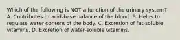 Which of the following is NOT a function of the urinary system? A. Contributes to acid-base balance of the blood. B. Helps to regulate water content of the body. C. Excretion of fat-soluble vitamins. D. Excretion of water-soluble vitamins.