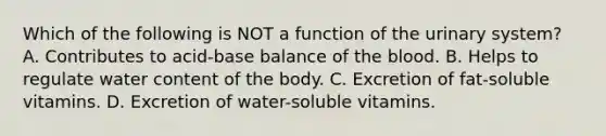 Which of the following is NOT a function of the urinary system? A. Contributes to acid-base balance of the blood. B. Helps to regulate water content of the body. C. Excretion of fat-soluble vitamins. D. Excretion of water-soluble vitamins.