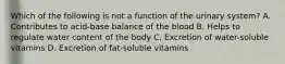 Which of the following is not a function of the urinary system? A. Contributes to acid-base balance of the blood B. Helps to regulate water content of the body C. Excretion of water-soluble vitamins D. Excretion of fat-soluble vitamins