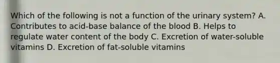 Which of the following is not a function of the urinary system? A. Contributes to acid-base balance of the blood B. Helps to regulate water content of the body C. Excretion of water-soluble vitamins D. Excretion of fat-soluble vitamins