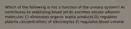 Which of the following is not a function of the urinary system? A) contributes to stabilizing blood pH B) excretes excess albumin molecules C) eliminates organic waste products D) regulates plasma concentrations of electrolytes E) regulates blood volume