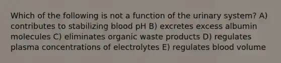 Which of the following is not a function of the urinary system? A) contributes to stabilizing blood pH B) excretes excess albumin molecules C) eliminates organic waste products D) regulates plasma concentrations of electrolytes E) regulates blood volume