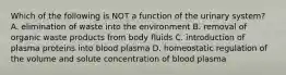 Which of the following is NOT a function of the urinary system? A. elimination of waste into the environment B. removal of organic waste products from body fluids C. introduction of plasma proteins into blood plasma D. homeostatic regulation of the volume and solute concentration of blood plasma