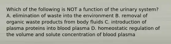 Which of the following is NOT a function of the urinary system? A. elimination of waste into the environment B. removal of organic waste products from body fluids C. introduction of plasma proteins into blood plasma D. homeostatic regulation of the volume and solute concentration of blood plasma