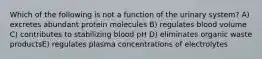 Which of the following is not a function of the urinary system? A) excretes abundant protein molecules B) regulates blood volume C) contributes to stabilizing blood pH D) eliminates organic waste productsE) regulates plasma concentrations of electrolytes