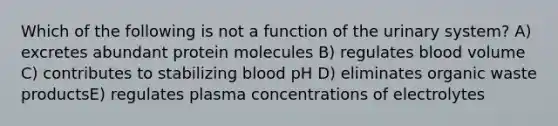 Which of the following is not a function of the urinary system? A) excretes abundant protein molecules B) regulates blood volume C) contributes to stabilizing blood pH D) eliminates organic waste productsE) regulates plasma concentrations of electrolytes