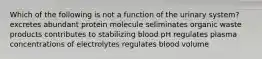 Which of the following is not a function of the urinary system? excretes abundant protein molecule seliminates organic waste products contributes to stabilizing blood pH regulates plasma concentrations of electrolytes regulates blood volume