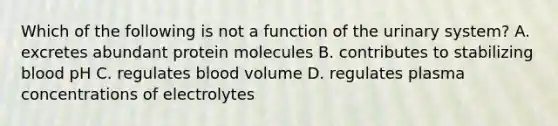 Which of the following is not a function of the urinary system? A. excretes abundant protein molecules B. contributes to stabilizing blood pH C. regulates blood volume D. regulates plasma concentrations of electrolytes