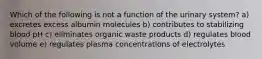 Which of the following is not a function of the urinary system? a) excretes excess albumin molecules b) contributes to stabilizing blood pH c) eliminates organic waste products d) regulates blood volume e) regulates plasma concentrations of electrolytes