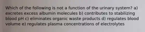 Which of the following is not a function of the urinary system? a) excretes excess albumin molecules b) contributes to stabilizing blood pH c) eliminates organic waste products d) regulates blood volume e) regulates plasma concentrations of electrolytes