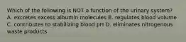 Which of the following is NOT a function of the urinary system? A. excretes excess albumin molecules B. regulates blood volume C. contributes to stabilizing blood pH D. eliminates nitrogenous waste products